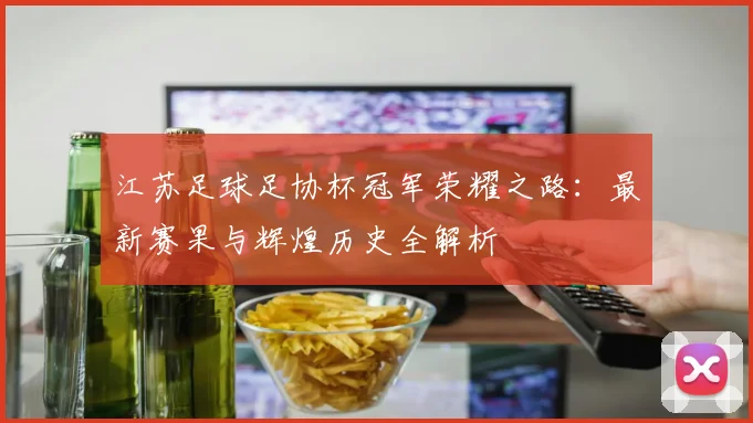 江苏足球足协杯冠军荣耀之路：最新赛果与辉煌历史全解析